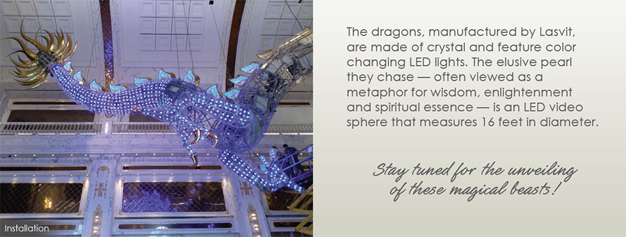 The dragons, manufactured by Lasvit, are made of crystal and feature color changing LED lights. The elusive pearl they chase - often viewed as a metaphor for wisdom, enlightenment and spiritual essence - is an LED video sphere that measures 16 feet in diameter. - Stay tuned for the unveiling of these magical beasts!