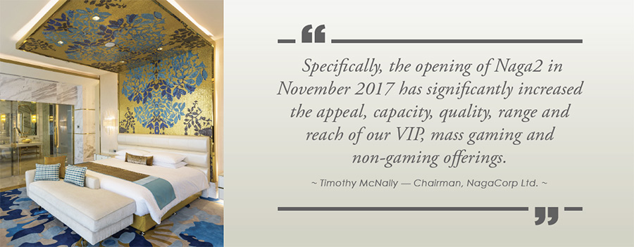 Specifically, the opening of Naga2 in November 2017 has significantly increased the appeal, capacity, quality, range and reach of our VIP, mass gaming and non-gaming offerings. - Timothy McNally  Chairman, NagaCorp Ltd.