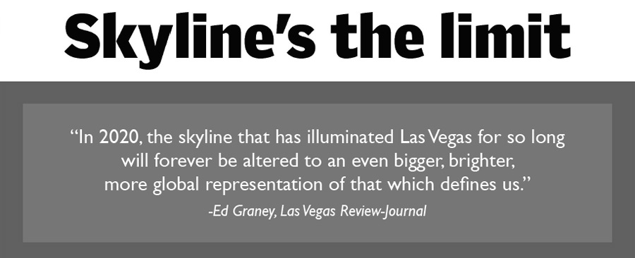 In 2020, the skyline that has illuminated Las Vegas for so long will forever be altered to an even bigger, brighter, more global representation of that which defines us. - Ed Graney, Las Vegas Review-Journal